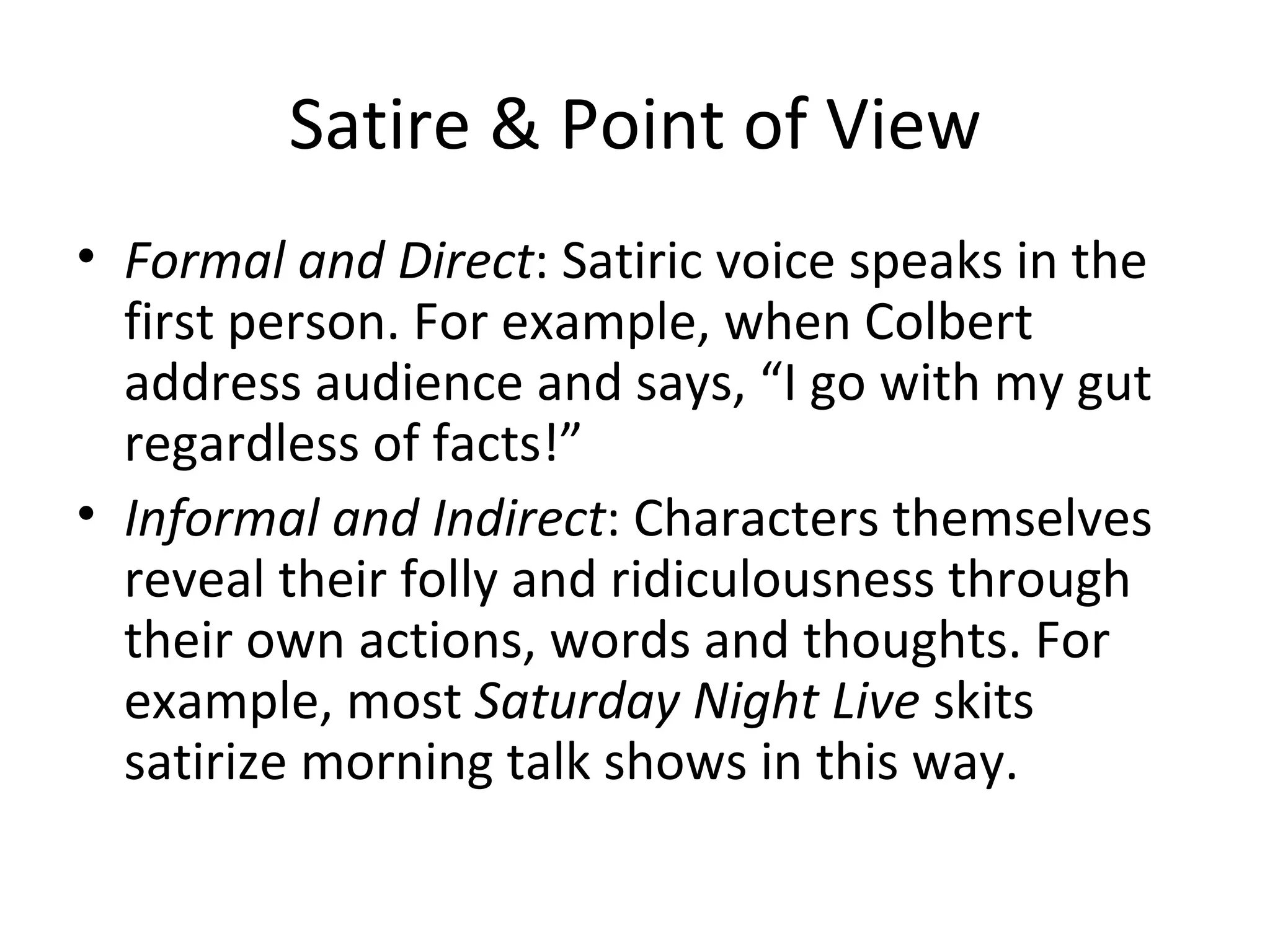 Satire & Point of View Formal and Direct : Satiric voice speaks in the first person. For example, when Colbert address audience and says, “I go with my gut regardless of facts!” Informal and Indirect : Characters themselves reveal their folly and ridiculousness through their own actions, words and thoughts. For example, most  Saturday Night Live  skits satirize morning talk shows in this way.  