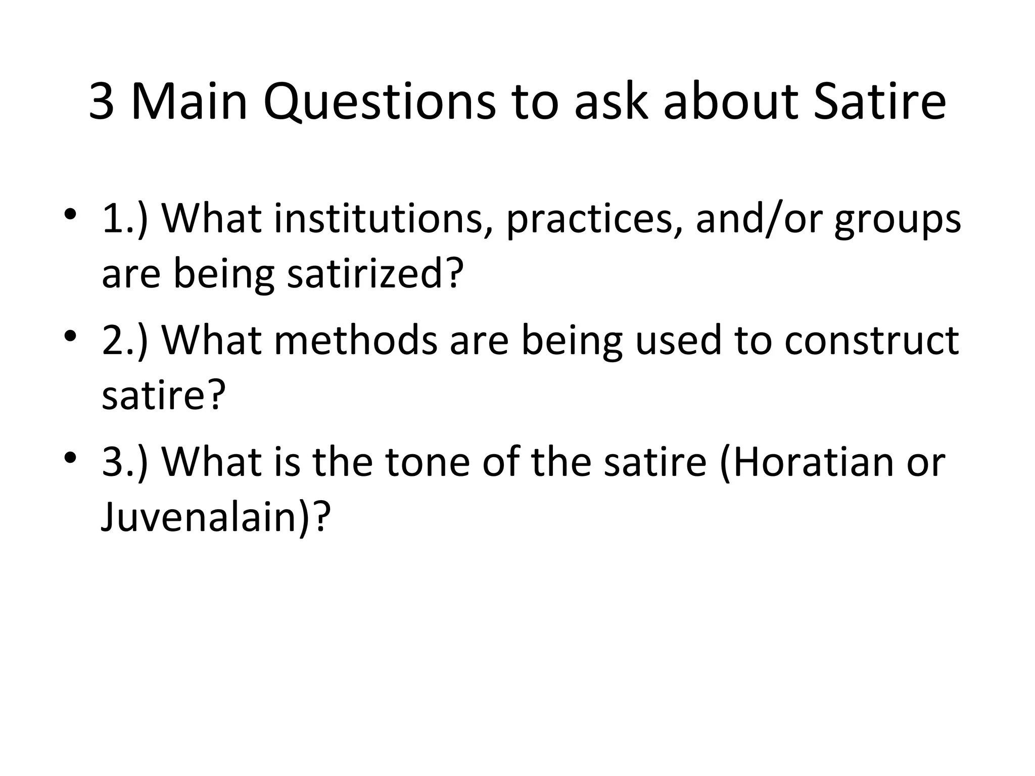 3 Main Questions to ask about Satire 1.) What institutions, practices, and/or groups are being satirized? 2.) What methods are being used to construct satire? 3.) What is the tone of the satire (Horatian or Juvenalain)? 