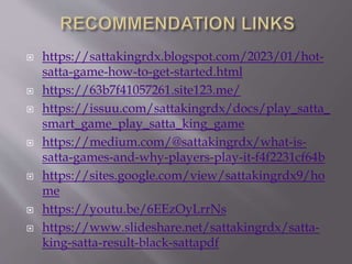  https://sattakingrdx.blogspot.com/2023/01/hot-
satta-game-how-to-get-started.html
 https://63b7f41057261.site123.me/
 https://issuu.com/sattakingrdx/docs/play_satta_
smart_game_play_satta_king_game
 https://medium.com/@sattakingrdx/what-is-
satta-games-and-why-players-play-it-f4f2231cf64b
 https://sites.google.com/view/sattakingrdx9/ho
me
 https://youtu.be/6EEzOyLrrNs
 https://www.slideshare.net/sattakingrdx/satta-
king-satta-result-black-sattapdf
 