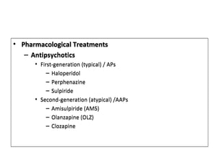 Treatment
• Pharmacological TreatmentsPharmacological Treatments
– Antipsychotics
• First-generation (typical) / APs
– Haloperidol
– Perphenazine
– Sulpiride
• Second-generation (atypical) /AAPs
– Amisulpiride (AMS)
– Olanzapine (OLZ)
– Clozapine
• Pharmacological TreatmentsPharmacological Treatments
– Antipsychotics
• First-generation (typical) / APs
– Haloperidol
– Perphenazine
– Sulpiride
• Second-generation (atypical) /AAPs
– Amisulpiride (AMS)
– Olanzapine (OLZ)
– Clozapine
 
