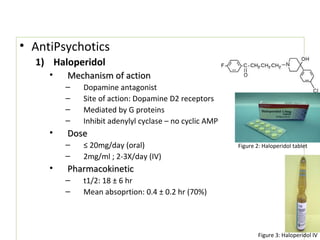 • AntiPsychotics
1) Haloperidol
• Mechanism of actionMechanism of action
– Dopamine antagonist
– Site of action: Dopamine D2 receptors
– Mediated by G proteins
– Inhibit adenylyl cyclase – no cyclic AMP
• DoseDose
– ≤ 20mg/day (oral)
– 2mg/ml ; 2-3X/day (IV)
• PharmacokineticPharmacokinetic
– t1/2: 18 ± 6 hr
– Mean absoprtion: 0.4 ± 0.2 hr (70%)
• AntiPsychotics
1) Haloperidol
• Mechanism of actionMechanism of action
– Dopamine antagonist
– Site of action: Dopamine D2 receptors
– Mediated by G proteins
– Inhibit adenylyl cyclase – no cyclic AMP
• DoseDose
– ≤ 20mg/day (oral)
– 2mg/ml ; 2-3X/day (IV)
• PharmacokineticPharmacokinetic
– t1/2: 18 ± 6 hr
– Mean absoprtion: 0.4 ± 0.2 hr (70%)
Figure 2: Haloperidol tablet
Figure 3: Haloperidol IV
 