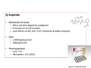 3) Sulpiride
• Mechanism of actionMechanism of action
– More selective dopamine antagonist
– Primarily act on D2 receptor
– Lack effects on NE, ACh, 5-HT, histamine & GABA receptors
• DoseDose
– ≤ 400mg/day (oral)
– 100mg/ml (IV)
• PharmacokineticPharmacokinetic
– t1/2: 7 hr
– Absorption: 2 hr (35%)
3) Sulpiride
• Mechanism of actionMechanism of action
– More selective dopamine antagonist
– Primarily act on D2 receptor
– Lack effects on NE, ACh, 5-HT, histamine & GABA receptors
• DoseDose
– ≤ 400mg/day (oral)
– 100mg/ml (IV)
• PharmacokineticPharmacokinetic
– t1/2: 7 hr
– Absorption: 2 hr (35%)
Figure 4: Sulpiride tablet
 