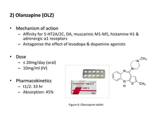 2) Olanzapine (OLZ)
• Mechanism of actionMechanism of action
– Affinity for 5-HT2A/2C, DA, muscarinic M1-M5, histamine H1 &
adrenergic α1 receptors
– Antagonize the effect of levodopa & dopamine agonists
• DoseDose
– ≤ 20mg/day (oral)
– 10mg/ml (IV)
• PharmacokineticsPharmacokinetics
– t1/2: 33 hr
– Absorption: 45%
Figure 6: Olanzapine tablet
 