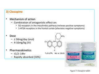 3) Clozapine
• Mechanism of actionMechanism of action
– Combination of antagonistic effect on:
• D2 receptors in the mesolimbic pathway (relieves positive symptoms)
• 5-HT2A receptors in the frontal cortex (alleviates negative symptoms)
• DoseDose
– ≤ 50mg/day (oral)
– 4-16mg/kg (IV)
• PharmacokineticsPharmacokinetics
– t1/2: 14hr
– Rapidly absorbed (50%)
Figure 7: Clozapine tablet
 
