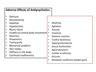 Adverse Effects of Antipsychotics:
• Delirium
• Neurotoxicity
• Sedation
• Hypotension
• Blurry vision
• Unable to control body movement
• Dizziness
• Drowsiness
• Tachycardia
• Menstrual problem
• Skin rashes
• Stiffness in the body
• Continual inadherence
• Akathisia
• Agitation
• Arousal
• Insomnia
• Dystonic reaction
• Tardive dyskinesia
• Hyperprolactinemia
• Sexual Dysfunction
• Agranulocytosis
• Cardiac arrythmias
• Seizures
• Metabolic syndrome (weight gain)
 
