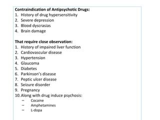Contraindication of Antipsychotic Drugs:
1. History of drug hypersensitivity
2. Severe depression
3. Blood dyscrasias
4. Brain damage
That require close observation:
1. History of impaired liver function
2. Cardiovascular disease
3. Hypertension
4. Glaucoma
5. Diabetes
6. Parkinson’s disease
7. Peptic ulcer disease
8. Seizure disorder
9. Pregnancy
10.Along with drug induce psychosis:
– Cocaine
– Amphetamines
– L-dopa
Contraindication of Antipsychotic Drugs:
1. History of drug hypersensitivity
2. Severe depression
3. Blood dyscrasias
4. Brain damage
That require close observation:
1. History of impaired liver function
2. Cardiovascular disease
3. Hypertension
4. Glaucoma
5. Diabetes
6. Parkinson’s disease
7. Peptic ulcer disease
8. Seizure disorder
9. Pregnancy
10.Along with drug induce psychosis:
– Cocaine
– Amphetamines
– L-dopa
 
