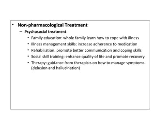 • Non-pharmacological TreatmentNon-pharmacological Treatment
– Psychosocial treatment
• Family education: whole family learn how to cope with illness
• Illness management skills: increase adherence to medication
• Rehabiliation: promote better communication and coping skills
• Social skill training: enhance quality of life and promote recovery
• Therapy: guidance from therapists on how to manage symptoms
(delusion and hallucination)
• Non-pharmacological TreatmentNon-pharmacological Treatment
– Psychosocial treatment
• Family education: whole family learn how to cope with illness
• Illness management skills: increase adherence to medication
• Rehabiliation: promote better communication and coping skills
• Social skill training: enhance quality of life and promote recovery
• Therapy: guidance from therapists on how to manage symptoms
(delusion and hallucination)
 