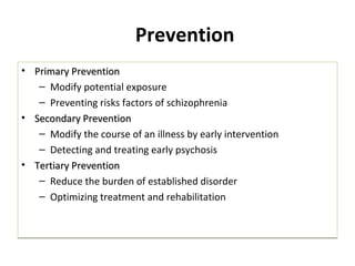 Prevention
• Primary PreventionPrimary Prevention
– Modify potential exposure
– Preventing risks factors of schizophrenia
• Secondary PreventionSecondary Prevention
– Modify the course of an illness by early intervention
– Detecting and treating early psychosis
• Tertiary PreventionTertiary Prevention
– Reduce the burden of established disorder
– Optimizing treatment and rehabilitation
• Primary PreventionPrimary Prevention
– Modify potential exposure
– Preventing risks factors of schizophrenia
• Secondary PreventionSecondary Prevention
– Modify the course of an illness by early intervention
– Detecting and treating early psychosis
• Tertiary PreventionTertiary Prevention
– Reduce the burden of established disorder
– Optimizing treatment and rehabilitation
 