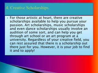  For those artistic at heart, there are creative
scholarships available to help you pursue your
passion. Art scholarships, music scholarships
and even dance scholarships usually involve an
audition of some sort, and can help you get
through art school or an art program at a
university. Regardless of your creative field, you
can rest assured that there is a scholarship out
there just for you. However, it is your job to find
it and to apply!
 