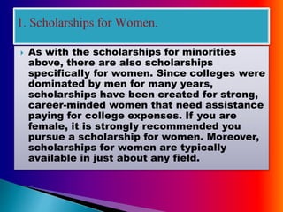  As with the scholarships for minorities
above, there are also scholarships
specifically for women. Since colleges were
dominated by men for many years,
scholarships have been created for strong,
career-minded women that need assistance
paying for college expenses. If you are
female, it is strongly recommended you
pursue a scholarship for women. Moreover,
scholarships for women are typically
available in just about any field.
 