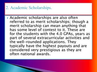  Academic scholarships are also often
referred to as merit scholarships; though a
merit scholarship can mean anything that
has some level of contest to it. These are
for the students with the 4.0 GPAs, years as
part of several extracurricular activities and
the well-rounded applications. They
typically have the highest payouts and are
considered very prestigious as they are
often national awards.
 