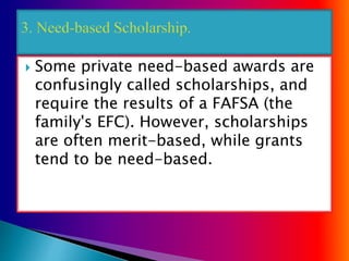  Some private need-based awards are
confusingly called scholarships, and
require the results of a FAFSA (the
family's EFC). However, scholarships
are often merit-based, while grants
tend to be need-based.
 