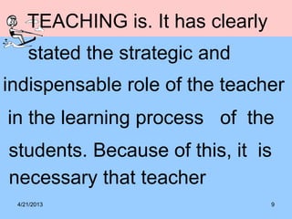 4/21/2013 9
TEACHING is. It has clearly
stated the strategic and
indispensable role of the teacher
in the learning process of the
students. Because of this, it is
necessary that teacher
 
