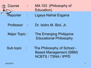 4/21/2013 1
Course : MA 103 (Philosophy of
Education)
Reporter : Ligaya Nahial Esgana
Major Topic : The Emerging Philippine
Educational Philosophy
Sub topic : The Philosophy of School -
Based Management (SBM)
NCBTS / TSNA / IPPD
Professor : Dr. Isidro M. Biol, Jr.
 