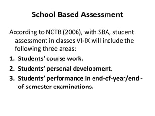 School Based Assessment
According to NCTB (2006), with SBA, student
assessment in classes VI-IX will include the
following three areas:
1. Students’ course work.
2. Students’ personal development.
3. Students’ performance in end-of-year/end -
of semester examinations.
 