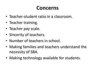 Concerns
• Teacher-student ratio in a classroom.
• Teacher training.
• Teacher pay scale.
• Sincerity of teachers.
• Number of teachers in school.
• Making families and teachers understand the
necessity of SBA.
• Making technology available for students.
 