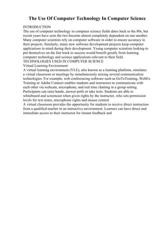 The Use Of Computer Technology In Computer Science
INTRODUCTION
The use of computer technology in computer science fields dates back to the 80s, but
recent years have seen the two become almost completely dependent on one another.
Many computer scientists rely on computer software in order to ensure accuracy in
their projects. Similarly, many new software development projects keep computer
applications in mind during their development. Young computer scientists looking to
put themselves on the fast track to success would benefit greatly from learning
computer technology and science applications relevant to their field.
TECHNOLOGIES USED IN COMPUTER SCIENCE
Virtual Learning Environment
A virtual learning environment (VLE), also known as a learning platform, simulates
a virtual classroom or meetings by simultaneously mixing several communication
technologies. For example, web conferencing software such as GoToTraining, WebEx
Training or Adobe Connect enables students and instructors to communicate with
each other via webcam, microphone, and real time chatting in a group setting.
Participants can raise hands, answer polls or take tests. Students are able to
whiteboard and screencast when given rights by the instructor, who sets permission
levels for text notes, microphone rights and mouse control.
A virtual classroom provides the opportunity for students to receive direct instruction
from a qualified teacher in an interactive environment. Learners can have direct and
immediate access to their instructor for instant feedback and
 