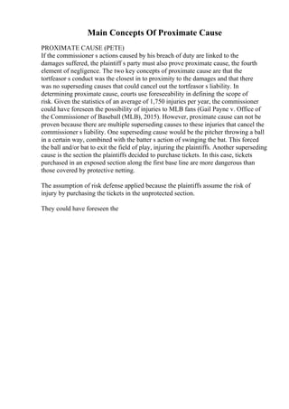 Main Concepts Of Proximate Cause
PROXIMATE CAUSE (PETE)
If the commissioner s actions caused by his breach of duty are linked to the
damages suffered, the plaintiff s party must also prove proximate cause, the fourth
element of negligence. The two key concepts of proximate cause are that the
tortfeasor s conduct was the closest in to proximity to the damages and that there
was no superseding causes that could cancel out the tortfeasor s liability. In
determining proximate cause, courts use foreseeability in defining the scope of
risk. Given the statistics of an average of 1,750 injuries per year, the commissioner
could have foreseen the possibility of injuries to MLB fans (Gail Payne v. Office of
the Commissioner of Baseball (MLB), 2015). However, proximate cause can not be
proven because there are multiple superseding causes to these injuries that cancel the
commissioner s liability. One superseding cause would be the pitcher throwing a ball
in a certain way, combined with the batter s action of swinging the bat. This forced
the ball and/or bat to exit the field of play, injuring the plaintiffs. Another superseding
cause is the section the plaintiffs decided to purchase tickets. In this case, tickets
purchased in an exposed section along the first base line are more dangerous than
those covered by protective netting.
The assumption of risk defense applied because the plaintiffs assume the risk of
injury by purchasing the tickets in the unprotected section.
They could have foreseen the
 