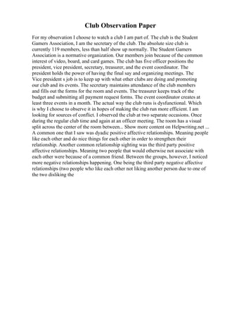 Club Observation Paper
For my observation I choose to watch a club I am part of. The club is the Student
Gamers Association, I am the secretary of the club. The absolute size club is
currently 119 members, less than half show up normally. The Student Gamers
Association is a normative organization. Our members join because of the common
interest of video, board, and card games. The club has five officer positions the
president, vice president, secretary, treasurer, and the event coordinator. The
president holds the power of having the final say and organizing meetings. The
Vice president s job is to keep up with what other clubs are doing and promoting
our club and its events. The secretary maintains attendance of the club members
and fills out the forms for the room and events. The treasurer keeps track of the
budget and submitting all payment request forms. The event coordinator creates at
least three events in a month. The actual way the club runs is dysfunctional. Which
is why I choose to observe it in hopes of making the club run more efficient. I am
looking for sources of conflict. I observed the club at two separate occasions. Once
during the regular club time and again at an officer meeting. The room has a visual
split across the center of the room between... Show more content on Helpwriting.net ...
A common one that I saw was dyadic positive affective relationships. Meaning people
like each other and do nice things for each other in order to strengthen their
relationship. Another common relationship sighting was the third party positive
affective relationships. Meaning two people that would otherwise not associate with
each other were because of a common friend. Between the groups, however, I noticed
more negative relationships happening. One being the third party negative affective
relationships (two people who like each other not liking another person due to one of
the two disliking the
 