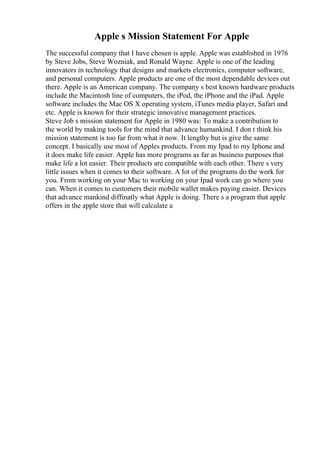 Apple s Mission Statement For Apple
The successful company that I have chosen is apple. Apple was established in 1976
by Steve Jobs, Steve Wozniak, and Ronald Wayne. Apple is one of the leading
innovators in technology that designs and markets electronics, computer software,
and personal computers. Apple products are one of the most dependable devices out
there. Apple is an American company. The company s best known hardware products
include the Macintosh line of computers, the iPod, the iPhone and the iPad. Apple
software includes the Mac OS X operating system, iTunes media player, Safari and
etc. Apple is known for their strategic innovative management practices.
Steve Job s mission statement for Apple in 1980 was: To make a contribution to
the world by making tools for the mind that advance humankind. I don t think his
mission statement is too far from what it now. It lengthy but is give the same
concept. I basically use most of Apples products. From my Ipad to my Iphone and
it does make life easier. Apple has more programs as far as business purposes that
make life a lot easier. Their products are compatible with each other. There s very
little issues when it comes to their software. A lot of the programs do the work for
you. From working on your Mac to working on your Ipad work can go where you
can. When it comes to customers their mobile wallet makes paying easier. Devices
that advance mankind diffinatly what Apple is doing. There s a program that apple
offers in the apple store that will calculate a
 