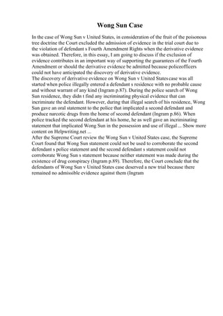Wong Sun Case
In the case of Wong Sun v United States, in consideration of the fruit of the poisonous
tree doctrine the Court excluded the admission of evidence in the trial court due to
the violation of defendant s Fourth Amendment Rights when the derivative evidence
was obtained. Therefore, in this essay, I am going to discuss if the exclusion of
evidence contributes in an important way of supporting the guarantees of the Fourth
Amendment or should the derivative evidence be admitted because policeofficers
could not have anticipated the discovery of derivative evidence.
The discovery of derivative evidence on Wong Sun v United Statescase was all
started when police illegally entered a defendant s residence with no probable cause
and without warrant of any kind (Ingram p.87). During the police search of Wong
Sun residence, they didn t find any incriminating physical evidence that can
incriminate the defendant. However, during that illegal search of his residence, Wong
Sun gave an oral statement to the police that implicated a second defendant and
produce narcotic drugs from the home of second defendant (Ingram p.86). When
police tracked the second defendant at his home, he as well gave an incriminating
statement that implicated Wong Sun in the possession and use of illegal ... Show more
content on Helpwriting.net ...
After the Supreme Court review the Wong Sun v United States case, the Supreme
Court found that Wong Sun statement could not be used to corroborate the second
defendant s police statement and the second defendant s statement could not
corroborate Wong Sun s statement because neither statement was made during the
existence of drug conspiracy (Ingram p.89). Therefore, the Court conclude that the
defendants of Wong Sun v United States case deserved a new trial because there
remained no admissible evidence against them (Ingram
 