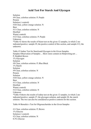 Acid Test For Starch And Glycogen
Solution
#9 Clear, colorless solution. P; Purple
Protein
Solution (+control)
#10 Clear, yellow orange solution. N
Beer
#11 Clear, colorless solution. N
Distilled
Water( control)
#12 Clear, colorless solution. P; Purple
Unknown
*Table #2 shows the results of biuret test on the given 12 samples, in which 2 are
indicated positive: sample #9, the positive control of this section, and sample #12, the
unknown.
Table #3 Iodine Test for Starchand Glycogen in the Given Samples
Samples Observation of Samples ... Show more content on Helpwriting.net ...
P; Reddish Brown
1% Glycogen
Solution
#8 Clear, colorless solution. P; Blue Black
1% Starch
Solution
#9 Clear, colorless solution. N
Protein
Solution
#10 Clear, yellow orange solution. N
Beer
#11 Clear, colorless solution. N
Distilled
Water( control)
#12 Clear, colorless solution. N
Unknown
*Table #3shows the results of iodine test on the given 12 samples, in which 2 are
indicated positive: sample #7, the glycogen solution, and sample #8, the starch
solution. The two can also be considered as positive controls for this section.
Table #4 Benedict s Test for Oligosaccharides in the Given Samples
#1 Clear, colorless solution. P; Brown
1% Glucose
Solution (+control)
#2 Clear, colorless solution. N
0.3% Glucose
 