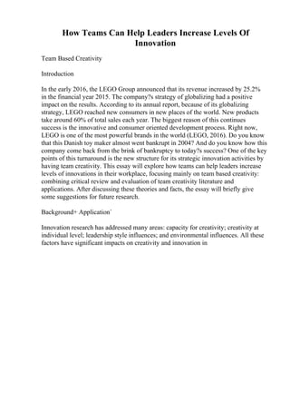 How Teams Can Help Leaders Increase Levels Of
Innovation
Team Based Creativity
Introduction
In the early 2016, the LEGO Group announced that its revenue increased by 25.2%
in the financial year 2015. The company?s strategy of globalizing had a positive
impact on the results. According to its annual report, because of its globalizing
strategy, LEGO reached new consumers in new places of the world. New products
take around 60% of total sales each year. The biggest reason of this continues
success is the innovative and consumer oriented development process. Right now,
LEGO is one of the most powerful brands in the world (LEGO, 2016). Do you know
that this Danish toy maker almost went bankrupt in 2004? And do you know how this
company come back from the brink of bankruptcy to today?s success? One of the key
points of this turnaround is the new structure for its strategic innovation activities by
having team creativity. This essay will explore how teams can help leaders increase
levels of innovations in their workplace, focusing mainly on team based creativity:
combining critical review and evaluation of team creativity literature and
applications. After discussing these theories and facts, the essay will briefly give
some suggestions for future research.
Background+ Application`
Innovation research has addressed many areas: capacity for creativity; creativity at
individual level; leadership style influences; and environmental influences. All these
factors have significant impacts on creativity and innovation in
 