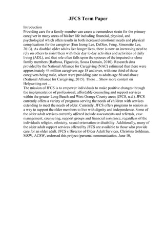 JFCS Term Paper
Introduction
Providing care for a family member can cause a tremendous strain for the primary
caregiver in many areas of his/her life including financial, physical, and
psychological which often results in both increased emotional needs and physical
complications for the caregiver (Eun Jeong Lee, DeDios, Fong, Simonette Lee,
2013). As disabled older adults live longer lives, there is now an increasing need to
rely on others to assist them with their day to day activities and activities of daily
living (ADL), and that role often falls upon the spouses of the impaired or close
family members (Barbosa, Figueirdo, Sousa Demain, 2010). Research data
provided by the National Alliance for Caregiving (NAC) estimated that there were
approximately 44 million caregivers age 18 and over, with one third of those
caregivers being male, whom were providing care to adults age 50 and above
(National Alliance for Caregiving, 2015). These ... Show more content on
Helpwriting.net ...
The mission of JFCS is to empower individuals to make positive changes through
the implementation of professional, affordable counseling and support services
within the greater Long Beach and West Orange County areas (JFCS, n.d.). JFCS
currently offers a variety of programs serving the needs of children with services
extending to meet the needs of older. Currently, JFCS offers programs to seniors as
a way to support the older members to live with dignity and independence. Some of
the older adult services currently offered include assessments and referrals, case
management, counseling, support groups and financial assistance, regardless of the
individuals religion, ethnicity, sexual orientation or disability. Additionally, many of
the older adult support services offered by JFCS are available to those who provide
care for an older adult. JFCS s Director of Older Adult Services, Christina Goldman,
MSW, ACSW, endorsed this project (personal communication, June 10,
 