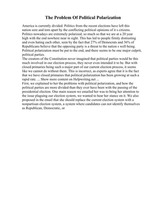 The Problem Of Political Polarization
America is currently divided. Politics from the recent elections have left this
nation sore and torn apart by the conflicting political opinions of it s citizens.
Politics nowadays are extremely polarized, so much so that we are at a 20 year
high with the end nowhere near in sight. This has led to people firmly distrusting
and even hating each other, seen by the fact that 27% of Democrats and 36% of
Republicans believe that the opposing party is a threat to the nation s well being.
Political polarization must be put to the end, and there seems to be one major culprit,
political parties.
The creators of the Constitution never imagined that political parties would be this
much involved in our election process, they never even intended it to be. But with
closed primaries being such a major part of our current election process, it seems
like we cannot do without them. This is incorrect, as experts agree that it is the fact
that we have closed primaries that political polarization has been growing at such a
rapid rate. ... Show more content on Helpwriting.net ...
First, we explained to her the problems with political polarization, and how the
political parties are more divided than they ever have been with the passing of the
presidential election. One main reason we emailed her was to bring her attention to
the issue plaguing our election system, we wanted to hear her stance on it. We also
proposed in the email that she should replace the current election system with a
nonpartisan election system, a system where candidates can not identify themselves
as Republican, Democratic, or
 
