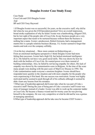 Douglas Ivester Case Study Essay
Case Study
Coca Cola and CEO Douglas Ivester
And
BP and CEO Tony Hayward
1.If Douglas Ivester was so successful, for years, on the executive staff, why did he
fail when he was given the CEO/president position? Give an overall impression,
broad stroke explanation of why he failed. Ivester was a hardworking, diligent CEO,
but he lost sight of the people side of Coca Cola. In any business people are a very
important aspect that needs to be nurtured because without them the business is
nothing but a name. Ivester s predecessor, Robert Goizueta, had a management
mantra this is a people relations business (Knoop, 11). Ivester seemed to forget that
mantra and took over the company selfishly.
2.List the key situational ... Show more content on Helpwriting.net ...
From an emotional intelligence perspective I think Douglas Ivester had more
failing then successes. Ivester had a high I.Q. but lacked emotional intelligence
(E.I.). He failed by not have very good social skills. This was shown by how he
dealt with the bottlers of Coca Cola. He wanted power over them instead of
building relationships. Also, he failed by not having empathy for others. His lack of
empathy was shown by the contamination scare in Belgium. At the time of the scare
many people were dealing with the past scare of Mad Cow Disease in 1994. The
Coke contamination made everyone s emotions heighten. Ivester should have
responded more quickly to the situation and with more empathy for the people who
were experiencing it first hand. His one success was motivation. Ivester was highly
motivated and he seemed to push through all of his setbacks although it seemed he
didn t learn any lessons from his mistakes.
7.What type of leadership approach did Ivester take when he was part of Coke s
executive staff? During the year of being part of Coke s executive staff Ivester was
more of manager instead of a leader. Ivester was able to work up the corporate ladder
at Coca Cola. He became a finance wizard and for twenty years he was proving
himself to the company. He was very competitive at what he did and he was a genius
at managing operations.
8.What type of leadership approach did he take once he became CEO? Ivester s
 