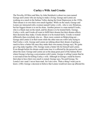 Curley s Wife And Crooks
The Novella, Of Mice and Men, by John Steinbeck is about two men named
George and Lennie who are trying to make a living. George and Lennie are
working on a ranch in the Salinas Valley during the Great Depression in the 1930s.
Their dream is to own their own ranch together. While on the ranch, George and
Lennie are interacted with a women named Curley s wife , who is very flirtatious,
but her biggest dream is to not be alone. Another person is a man named Crooks,
who is a black man on the ranch, and his dream is to be treated fairly. George,
Curley s wife, and Crooks all want to fulfill their dreams but their dreams affects
their decisions they make. Crooks dream is to be treated fairly. Crooks is treated
differently than everybody else on... Show more content on Helpwriting.net ...
George and Lennie is in their room while the other men are with Curly trying to
find Curley s wife. George and Lennie are talking about their dream of getting a
ranch to have a better life once they make their own money.George says, We gotta
get a big stake together. (56). George wants a better life for himself and Lennie.
Even though before his dream could come true it is affected by the person he cares
about the most. George and Lennie are at the deep green pool of the Salinas River
where George is having a conversation with Lennie. George is telling Lennie that he
is not mad at him for killing Curley s wife. Although in George s mind he knows
their plan to have their own ranch is ruined. George says, No,said George, No
Lennie.I ain t mad. I never been mad. An I ain t now. Thats a thing I want you to
know. (106). George s decision to believe that Lennie would not mess up affected his
 