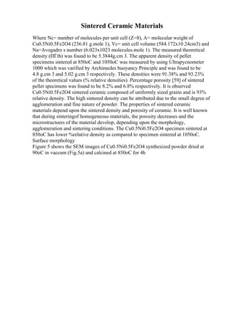 Sintered Ceramic Materials
Where Nc= number of molecules per unit cell (Z=8), A= molecular weight of
Cu0.5Ni0.5Fe2O4 (236.81 g.mole 1), Vc= unit cell volume (584.172x10 24cm3) and
Na=Avogadro s number (6.023x1023 molecules.mole 1). The measured theoretical
density (ПЃth) was found to be 5.3844g.cm 3. The apparent density of pellet
specimens sintered at 850oC and 1050oC was measured by using Ultrapycnometer
1000 which was varified by Archimedes buoyancy Principle and was found to be
4.8 g.cm 3 and 5.02 g.cm 3 respectively. These densities were 91.38% and 93.23%
of the theoretical values (% relative densities). Percentage porosity [59] of sintered
pellet specimens was found to be 8.2% and 6.8% respectively. It is observed
Cu0.5Ni0.5Fe2O4 sintered ceramic composed of uniformly sized grains and is 93%
relative density. The high sintered density can be attributed due to the small degree of
agglomeration and fine nature of powder. The properties of sintered ceramic
materials depend upon the sintered density and porosity of ceramic. It is well known
that during sinteringof homogeneous materials, the porosity decreases and the
microstructures of the material develop, depending upon the morphology,
agglomeration and sintering conditions. The Cu0.5Ni0.5Fe2O4 specimen sintered at
850oC has lower %relative density as compared to specimen sintered at 1050oC.
Surface morphology
Figure 5 shows the SEM images of Cu0.5Ni0.5Fe2O4 synthesized powder dried at
90oC in vaccum (Fig.5a) and calcined at 850oC for 4h
 
