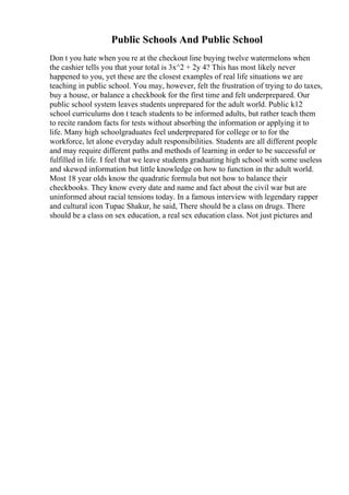 Public Schools And Public School
Don t you hate when you re at the checkout line buying twelve watermelons when
the cashier tells you that your total is 3x^2 + 2y 4? This has most likely never
happened to you, yet these are the closest examples of real life situations we are
teaching in public school. You may, however, felt the frustration of trying to do taxes,
buy a house, or balance a checkbook for the first time and felt underprepared. Our
public school system leaves students unprepared for the adult world. Public k12
school curriculums don t teach students to be informed adults, but rather teach them
to recite random facts for tests without absorbing the information or applying it to
life. Many high schoolgraduates feel underprepared for college or to for the
workforce, let alone everyday adult responsibilities. Students are all different people
and may require different paths and methods of learning in order to be successful or
fulfilled in life. I feel that we leave students graduating high school with some useless
and skewed information but little knowledge on how to function in the adult world.
Most 18 year olds know the quadratic formula but not how to balance their
checkbooks. They know every date and name and fact about the civil war but are
uninformed about racial tensions today. In a famous interview with legendary rapper
and cultural icon Tupac Shakur, he said, There should be a class on drugs. There
should be a class on sex education, a real sex education class. Not just pictures and
 
