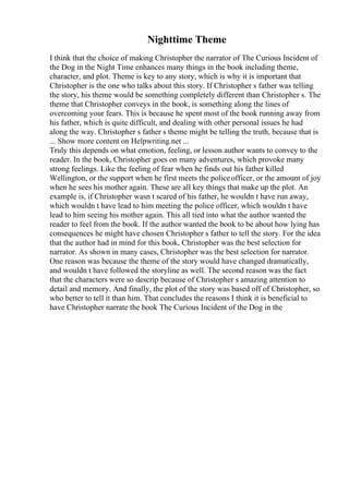 Nighttime Theme
I think that the choice of making Christopher the narrator of The Curious Incident of
the Dog in the Night Time enhances many things in the book including theme,
character, and plot. Theme is key to any story, which is why it is important that
Christopher is the one who talks about this story. If Christopher s father was telling
the story, his theme would be something completely different than Christopher s. The
theme that Christopher conveys in the book, is something along the lines of
overcoming your fears. This is because he spent most of the book running away from
his father, which is quite difficult, and dealing with other personal issues he had
along the way. Christopher s father s theme might be telling the truth, because that is
... Show more content on Helpwriting.net ...
Truly this depends on what emotion, feeling, or lesson author wants to convey to the
reader. In the book, Christopher goes on many adventures, which provoke many
strong feelings. Like the feeling of fear when he finds out his father killed
Wellington, or the support when he first meets the policeofficer, or the amount of joy
when he sees his mother again. These are all key things that make up the plot. An
example is, if Christopher wasn t scared of his father, he wouldn t have run away,
which wouldn t have lead to him meeting the police officer, which wouldn t have
lead to him seeing his mother again. This all tied into what the author wanted the
reader to feel from the book. If the author wanted the book to be about how lying has
consequences he might have chosen Christopher s father to tell the story. For the idea
that the author had in mind for this book, Christopher was the best selection for
narrator. As shown in many cases, Christopher was the best selection for narrator.
One reason was because the theme of the story would have changed dramatically,
and wouldn t have followed the storyline as well. The second reason was the fact
that the characters were so descrip because of Christopher s amazing attention to
detail and memory. And finally, the plot of the story was based off of Christopher, so
who better to tell it than him. That concludes the reasons I think it is beneficial to
have Christopher narrate the book The Curious Incident of the Dog in the
 