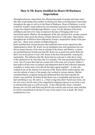 How Is Mr Kurtz Justified In Heart Of Darkness
Imperialism
Throughout history, imperialism has affected thousands of people and many more.
The idea of advancing onto another civilization for their own betterment is prevalent
throughout the ages as well as in the Heart of Darkness. Heart of Darkness, a novel
written by Joseph Conrad reflects his own personal experience of imperialism in the
Congo Free Stateof Africathrough Marlow s eyes. For the duration of the book,
selfishness and strive for virtue overpowers the idea of bringing order to an
uncivilized nation. Marlow, the protagonist of the tale, presents how corrupt a person
can become when given the chance to better themselves with riches. Many places
throughout the world have been affected by Europe s imperialistic ideals in the past
and even... Show more content on Helpwriting.net ...
Kurtz justified their actions because they both had some severe experience that
implemented on them. Mr. Kurtz was an intelligent man with aspirations but was
driven insane because of his time in solitude in the forest, and Marlow s actions
are justified because he had seen that Mr. Kurtz was a good man and he believed
that it was in his power to leave Mr. Kurtz in the best note possible, insuring his
immortality. The influence that Mr. Kurtz had on everyone is what drove many
of the characters to do what they did. For example, The man presented himself as a
voice. Not of course that I did not connect him with some sort of action. Hadn t I
been told in all the tones of jealousy and admiration that he had collected, bartered,
swindled, or stolen more ivory that all the other agents together? . A man who
worked at one of the stations was envious of Mr. Kurtz and his achievements, this
was the outlook of many of the people who worked at various stations. Marlow
considered Kurtz a supreme being and influenced him into believing that his
actions were justified. He believed that Kurtz was a remarkable man because, He
had something to say. He said it. [...] when a long time after I heard once more, not
his own voice, but the echo of his magnificent eloquence thrown to me from a soul
as translucently pure as a cliff of crystal . It also affected Mr. Kurtz s intended
because she was left with believing that the last word he said was her name and that
he will be remembered in the best of ways in her mind. Even in death, Mr. Kurtz
exuded power over
 