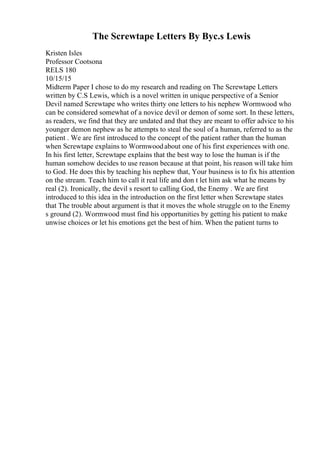 The Screwtape Letters By Byc.s Lewis
Kristen Isles
Professor Cootsona
RELS 180
10/15/15
Midterm Paper I chose to do my research and reading on The Screwtape Letters
written by C.S Lewis, which is a novel written in unique perspective of a Senior
Devil named Screwtape who writes thirty one letters to his nephew Wormwood who
can be considered somewhat of a novice devil or demon of some sort. In these letters,
as readers, we find that they are undated and that they are meant to offer advice to his
younger demon nephew as he attempts to steal the soul of a human, referred to as the
patient . We are first introduced to the concept of the patient rather than the human
when Screwtape explains to Wormwoodabout one of his first experiences with one.
In his first letter, Screwtape explains that the best way to lose the human is if the
human somehow decides to use reason because at that point, his reason will take him
to God. He does this by teaching his nephew that, Your business is to fix his attention
on the stream. Teach him to call it real life and don t let him ask what he means by
real (2). Ironically, the devil s resort to calling God, the Enemy . We are first
introduced to this idea in the introduction on the first letter when Screwtape states
that The trouble about argument is that it moves the whole struggle on to the Enemy
s ground (2). Wormwood must find his opportunities by getting his patient to make
unwise choices or let his emotions get the best of him. When the patient turns to
 