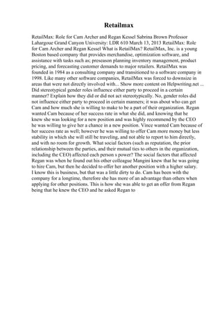 Retailmax
RetailMax: Role for Cam Archer and Regan Kessel Sabrina Brown Professor
Lahargoue Grand Canyon University: LDR 610 March 13, 2013 RetailMax: Role
for Cam Archer and Regan Kessel What is RetailMax? RetailMax, Inc. is a young
Boston based company that provides merchandise, optimization software, and
assistance with tasks such as; preseason planning inventory management, product
pricing, and forecasting customer demands to major retailers. RetailMax was
founded in 1984 as a consulting company and transitioned to a software company in
1998. Like many other software companies, RetailMax was forced to downsize in
areas that were not directly involved with... Show more content on Helpwriting.net ...
Did stereotypical gender roles influence either party to proceed in a certain
manner? Explain how they did or did not act stereotypically. No, gender roles did
not influence either party to proceed in certain manners; it was about who can get
Cam and how much she is willing to make to be a part of their organization. Regan
wanted Cam because of her success rate in what she did, and knowing that he
knew she was looking for a new position and was highly recommend by the CEO
he was willing to give her a chance in a new position. Vince wanted Cam because of
her success rate as well; however he was willing to offer Cam more money but less
stability in which she will still be traveling, and not able to report to him directly,
and with no room for growth. What social factors (such as reputation, the prior
relationship between the parties, and their mutual ties to others in the organization,
including the CEO) affected each person s power? The social factors that affected
Regan was when he found out his other colleague Mangini knew that he was going
to hire Cam, but then he decided to offer her another position with a higher salary.
I know this is business, but that was a little dirty to do. Cam has been with the
company for a longtime, therefore she has more of an advantage than others when
applying for other positions. This is how she was able to get an offer from Regan
being that he knew the CEO and he asked Regan to
 
