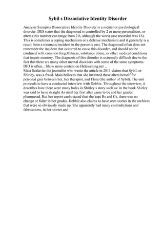 Sybil s Dissociative Identity Disorder
Analysis Synopsis Dissociative Identity Disorder is a mental or psychological
disorder. DID states that the diagnosed is controlled by 2 or more personalities, or
alters (this number can range from 2 6, although the worst case recorded was 16).
This is sometimes a coping mechanism or a defense mechanism and it generally is a
result from a traumatic incident in the person s past. The diagnosed often does not
remember the incident that occurred to cause this disorder, and should not be
confused with common forgetfulness, substance abuse, or other medical conditions
that impair memory. The diagnosis of this disorder is extremely difficult due to the
fact that there are many other mental disorders with some of the same symptoms.
DID is often... Show more content on Helpwriting.net ...
Maia Szalavitz the journalist who wrote the article in 2011 claims that Sybil, or
Shirley, was a fraud. Maia believes that she invented these alters herself for
personal gain between her, her therapist, and Flora (the author of Sybil). The unit
proceeds to have a conducted interview with Debbie. Throughout the interview, it
describes how there were many holes in Shirley s story such as: in the book Shirley
was said to have straight As until her first alter came to be and her grades
plummeted. But her report cards stated that she kept Bs and Cs, there was no
change or falter in her grades. Debbie also claims to have seen stories in the archives
that were so obviously made up. She apparently had many contradictions and
fabrications, in her stories and
 