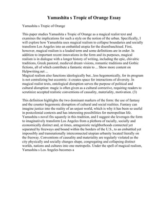 Yamashita s Tropic of Orange Essay
Yamashita s Tropic of Orange
This paper studies Yamashita s Tropic of Orange as a magical realist text and
examines the implications for such a style on the notion of the urban. Specifically, I
will explore how Yamashita uses magical realism to collapse boundaries and socially
transform Los Angeles into an embattled utopia for the disenfranchised. First,
however, magical realism is a loaded term and some definitions are in order. In
addition to important recent innovations in the form and its purposes, magical
realism is in dialogue with a longer history of writing, including the epic, chivalric
traditions, Greek pastoral, medieval dream visions, romantic traditions and Gothic
fictions, all of which contribute a fantastic strain to ... Show more content on
Helpwriting.net ...
Magical realism also functions ideologically but...less hegemonically, for its program
is not centralizing but eccentric: it creates space for interactions of diversity. In
magical realist texts, ontological disruption serves the purpose of political and
cultural disruption: magic is often given as a cultural corrective, requiring readers to
scrutinize accepted realistic conventions of causality, materiality, motivation. (3)
This definition highlights the two dominant markers of the form: the use of fantasy
and the counter hegemonic disruption of cultural and social realities. Fantasy can
imagine justice into the reality of an unjust world, which is why it has been so useful
in postcolonial contexts and has interesting possibilities for metropolitan life.
Yamashita s novel fits squarely in this tradition, and I suggest she leverages the form
to imaginatively transform Los Angeles from a plethora of racially, socially and
economically distinct and, at times, antagonistic neighborhoods connected yet
separated by freeways and bound within the borders of the U.S., to an embattled yet
impossibly and transnationally interconnected utopian urbanity located literally on
the freeway. Conventions of causality and materiality are regularly violated as the
city physically and socially changes shape, congregating and collapsing distinct
worlds, nations and cultures into one metropolis. Under the spell of magical realism,
Yamashita s Los Angeles becomes a
 