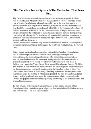 The Canadian Justice System Is The Mechanism That Bears
On...
The Canadian justice system is the mechanism that bears on the principle of the
rule of law (English Magna Carta issued by King John in 1215). The aspect of the
rule of law in Canada is that all people are subjected to the law; that no single
person, no matter how important or powerful, is above the law and that the rule of
law should be respected and applied equally(Griffiths p. 5). The principles of rule of
law in Canada can be identified in the Canadian Charter of Rights and Freedoms,
which administers the protection of individuals and ensures fairness during all legal
proceeding (Graffiths p.6). For this being, all aspects of the criminal justicemust be
conducted in a way that does not disobey the rights approved to all... Show more
content on Helpwriting.net ...
Overall, the criminal courts take up a critical stand in the Canadian criminal justice
system as it examines the pre trail process, the courtroom workgroup and the flow of
cases.
In this report, a critical analysis and observation of the Canadian criminal courts
will examine the prosecution of criminal cases, starting with the pre trail
process(behind the scene), the professionals who occupy the courtrooms ( one
shot players also known as the courtroom workgroup) and the procedures for a
criminal case (the flow of cases).The observation for this paper took place in
College court located at Yonge Street West, around 10am 1pm on October 31, 2014.
The purpose of this observation was to enhance the knowledge and understanding of
the Canadian criminal courts role in dispensing the Canadian justice system. The
observations includes an in depth study of the key aspects and roles of prosecutors
in criminal cases, the method in which cases proceed, the way prosecutors, defence
lawyers and judges handle cases and the procedures taken before criminal trails.
Overall this paper is the study of the day to day functioning of the criminal courts and
criminal justice system.
To start off, one of the major observations done in this critical analysis of the
Canadian criminal courts is the pre trial process that is established behind the scenes
of a criminal trail. That is to say, before all
 
