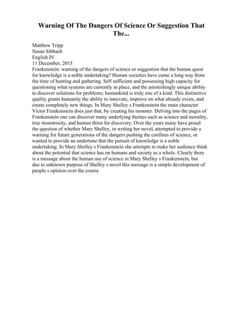 Warning Of The Dangers Of Science Or Suggestion That
The...
Matthew Tripp
Susan Sibbach
English IV
11 December, 2015
Frankenstein: warning of the dangers of science or suggestion that the human quest
for knowledge is a noble undertaking? Human societies have come a long way from
the time of hunting and gathering. Self sufficient and possessing high capacity for
questioning what systems are currently in place, and the astonishingly unique ability
to discover solutions for problems; humankind is truly one of a kind. This distinctive
quality grants humanity the ability to innovate, improve on what already exists, and
create completely new things. In Mary Shelley s Frankenstein the main character
Victor Frankenstein does just that, by creating his monster. Delving into the pages of
Frankenstein one can discover many underlying themes such as science and morality,
true monstrosity, and human thirst for discovery. Over the years many have posed
the question of whether Mary Shelley, in writing her novel, attempted to provide a
warning for future generations of the dangers pushing the confines of science, or
wanted to provide an undertone that the pursuit of knowledge is a noble
undertaking. In Mary Shelley s Frankenstein she attempts to make her audience think
about the potential that science has on humans and society as a whole. Clearly there
is a message about the human use of science in Mary Shelley s Frankenstein, but
due to unknown purpose of Shelley s novel this message is a simple development of
people s opinion over the course
 