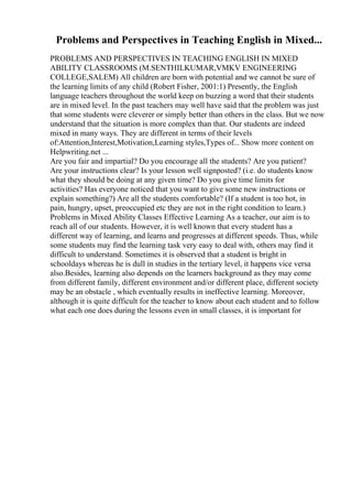 Problems and Perspectives in Teaching English in Mixed...
PROBLEMS AND PERSPECTIVES IN TEACHING ENGLISH IN MIXED
ABILITY CLASSROOMS (M.SENTHILKUMAR,VMKV ENGINEERING
COLLEGE,SALEM) All children are born with potential and we cannot be sure of
the learning limits of any child (Robert Fisher, 2001:1) Presently, the English
language teachers throughout the world keep on buzzing a word that their students
are in mixed level. In the past teachers may well have said that the problem was just
that some students were cleverer or simply better than others in the class. But we now
understand that the situation is more complex than that. Our students are indeed
mixed in many ways. They are different in terms of their levels
of:Attention,Interest,Motivation,Learning styles,Types of... Show more content on
Helpwriting.net ...
Are you fair and impartial? Do you encourage all the students? Are you patient?
Are your instructions clear? Is your lesson well signposted? (i.e. do students know
what they should be doing at any given time? Do you give time limits for
activities? Has everyone noticed that you want to give some new instructions or
explain something?) Are all the students comfortable? (If a student is too hot, in
pain, hungry, upset, preoccupied etc they are not in the right condition to learn.)
Problems in Mixed Ability Classes Effective Learning As a teacher, our aim is to
reach all of our students. However, it is well known that every student has a
different way of learning, and learns and progresses at different speeds. Thus, while
some students may find the learning task very easy to deal with, others may find it
difficult to understand. Sometimes it is observed that a student is bright in
schooldays whereas he is dull in studies in the tertiary level, it happens vice versa
also.Besides, learning also depends on the learners background as they may come
from different family, different environment and/or different place, different society
may be an obstacle , which eventually results in ineffective learning. Moreover,
although it is quite difficult for the teacher to know about each student and to follow
what each one does during the lessons even in small classes, it is important for
 
