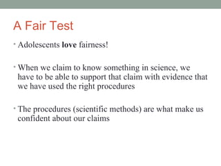 A Fair Test Adolescents  love  fairness! When we claim to know something in science, we have to be able to support that claim with evidence that we have used the right procedures The procedures (scientific methods) are what make us confident about our claims 