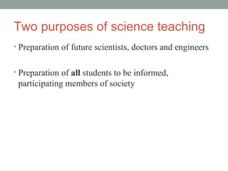 Two purposes of science teaching Preparation of future scientists, doctors and engineers Preparation of  all  students to be informed, participating members of society 