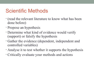 Scientific Methods (read the relevant literature to know what has been done before) Propose an hypothesis Determine what kind of evidence would verify (support) or falsify the hypothesis Gather the evidence (dependent, independent and controlled variables) Analyse it to test whether it supports the hypothesis Critically evaluate your methods and actions 
