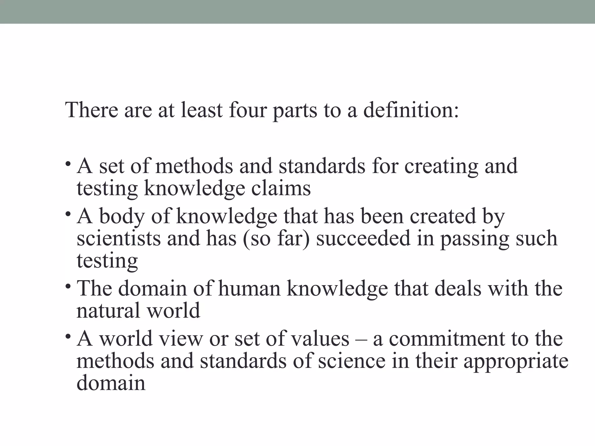 There are at least four parts to a definition:

• A set of methods and standards for creating and
  testing knowledge claims
• A body of knowledge that has been created by
  scientists and has (so far) succeeded in passing such
  testing
• The domain of human knowledge that deals with the
  natural world
• A world view or set of values – a commitment to the
  methods and standards of science in their appropriate
  domain
 