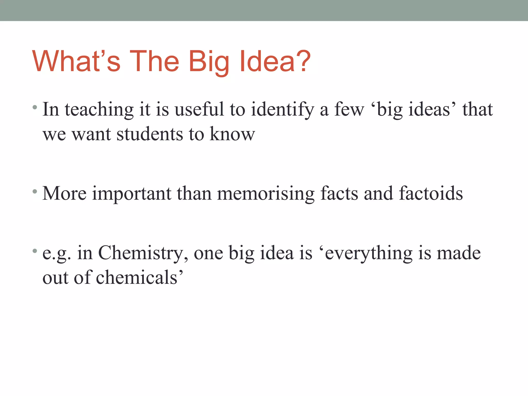 What’s The Big Idea?
• In teaching it is useful to identify a few ‘big ideas’ that
 we want students to know

• More important than memorising facts and factoids


• e.g. in Chemistry, one big idea is ‘everything is made
 out of chemicals’
 