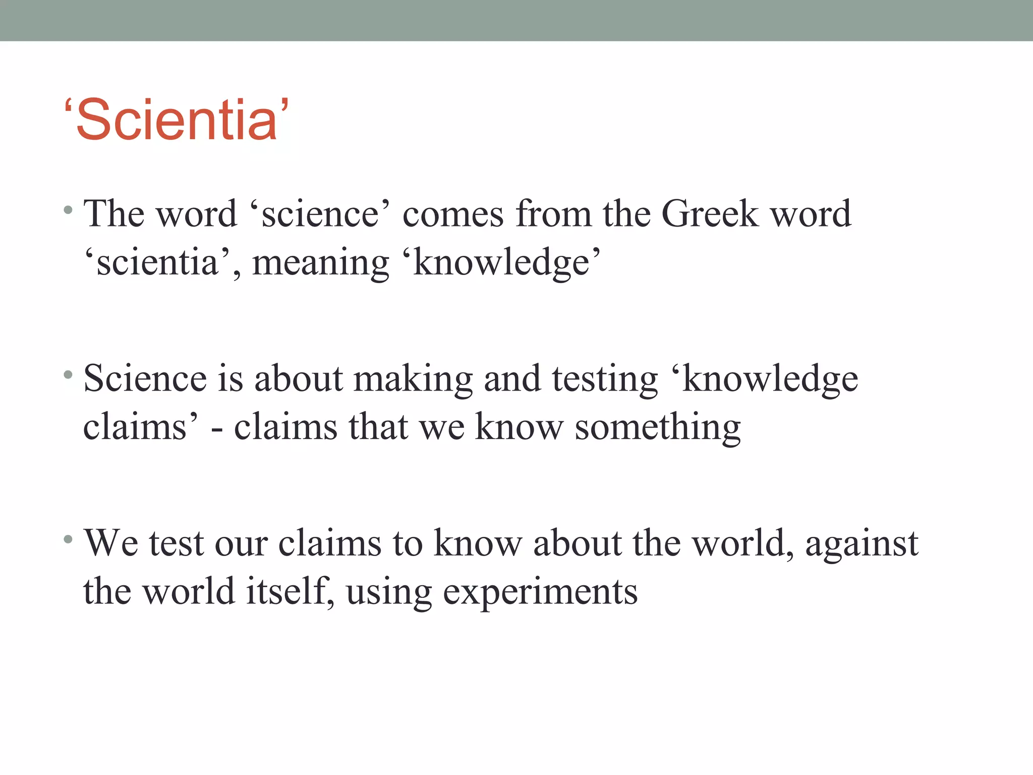 ‘Scientia’
• The word ‘science’ comes from the Greek word
 ‘scientia’, meaning ‘knowledge’

• Science is about making and testing ‘knowledge
 claims’ - claims that we know something

• We test our claims to know about the world, against
 the world itself, using experiments
 