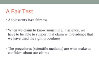 A Fair Test
• Adolescents love fairness!


• When we claim to know something in science, we
 have to be able to support that claim with evidence that
 we have used the right procedures

• The procedures (scientific methods) are what make us
 confident about our claims
 