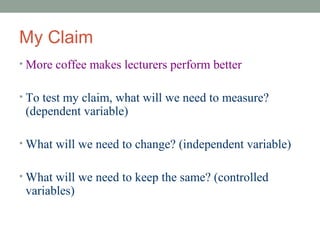 My Claim
• More coffee makes lecturers perform better


• To test my claim, what will we need to measure?
 (dependent variable)

• What will we need to change? (independent variable)


• What will we need to keep the same? (controlled
 variables)
 